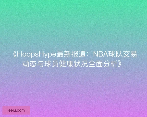 《HoopsHype最新报道：NBA球队交易动态与球员健康状况全面分析》
