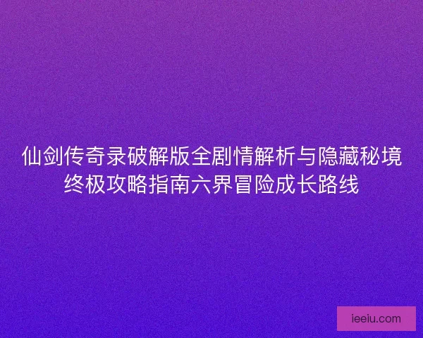 仙剑传奇录破解版全剧情解析与隐藏秘境终极攻略指南六界冒险成长路线