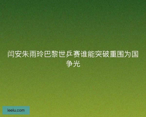闫安朱雨玲巴黎世乒赛谁能突破重围为国争光