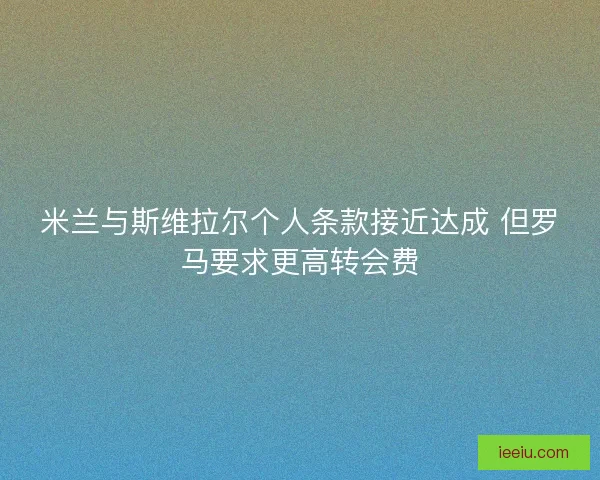米兰与斯维拉尔个人条款接近达成 但罗马要求更高转会费