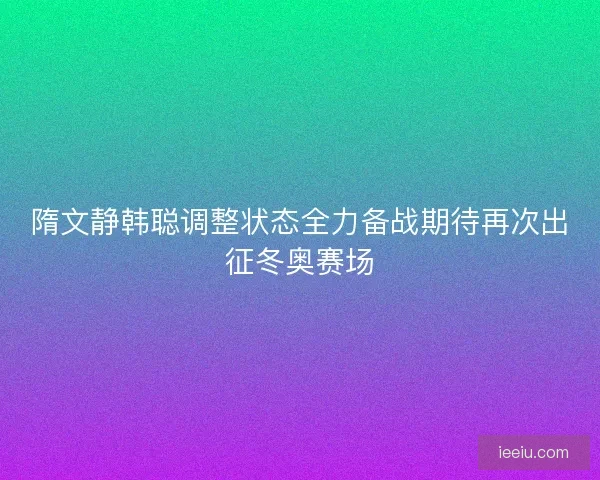 隋文静韩聪调整状态全力备战期待再次出征冬奥赛场 隋文静韩聪调整状态全力备战期待再次出征冬奥赛场