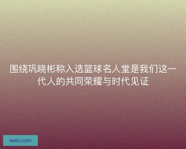 围绕巩晓彬称入选篮球名人堂是我们这一代人的共同荣耀与时代见证 围绕巩晓彬称入选篮球名人堂是我们这一代人的共同荣耀与时代见证