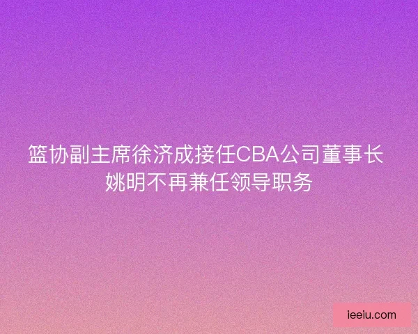 篮协副主席徐济成接任CBA公司董事长 姚明不再兼任领导职务