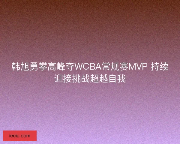 韩旭勇攀高峰夺WCBA常规赛MVP 持续迎接挑战超越自我 韩旭勇攀高峰夺WCBA常规赛MVP 持续迎接挑战超越自我