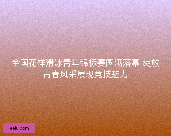 全国花样滑冰青年锦标赛圆满落幕 绽放青春风采展现竞技魅力 全国花样滑冰青年锦标赛圆满落幕 绽放青春风采展现竞技魅力