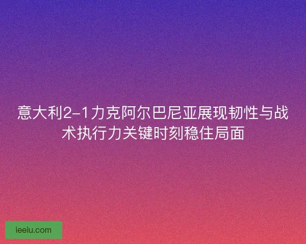 意大利2-1力克阿尔巴尼亚展现韧性与战术执行力关键时刻稳住局面